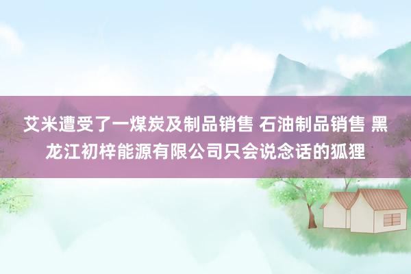 艾米遭受了一煤炭及制品销售 石油制品销售 黑龙江初梓能源有限公司只会说念话的狐狸
