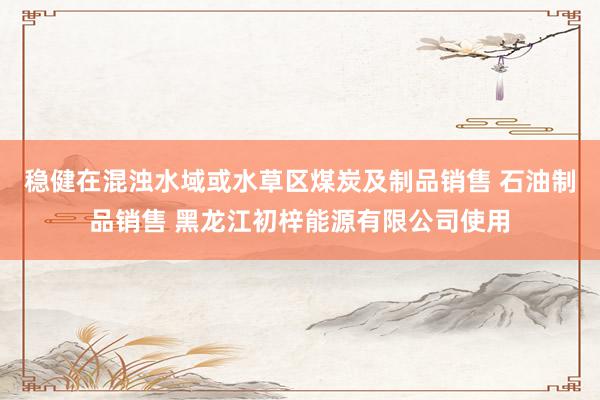 稳健在混浊水域或水草区煤炭及制品销售 石油制品销售 黑龙江初梓能源有限公司使用